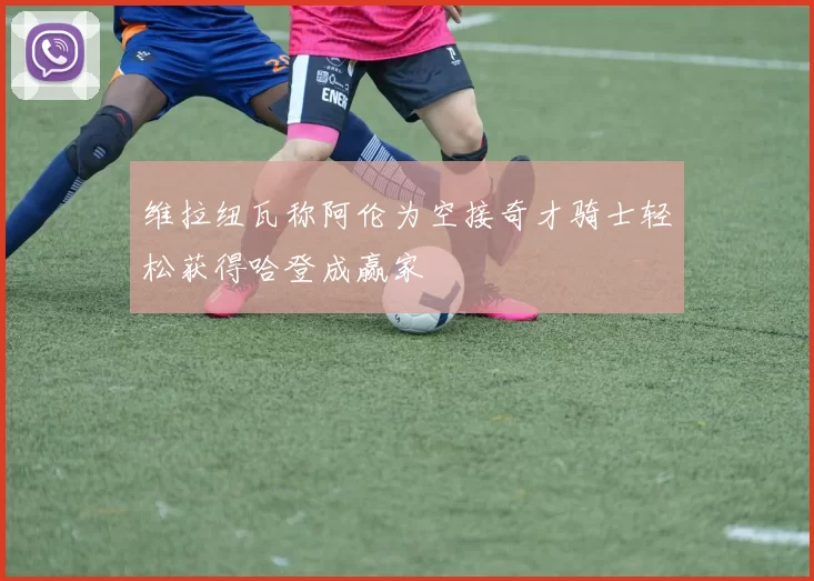 维拉纽瓦称阿伦为空接奇才骑士轻松获得哈登成赢家