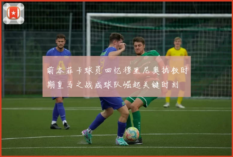 前本菲卡球员回忆穆里尼奥执教时期皇马之战成球队崛起关键时刻