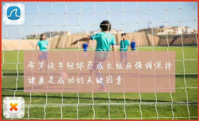 希罗谈年轻球员成长经历强调保持健康是成功的关键因素