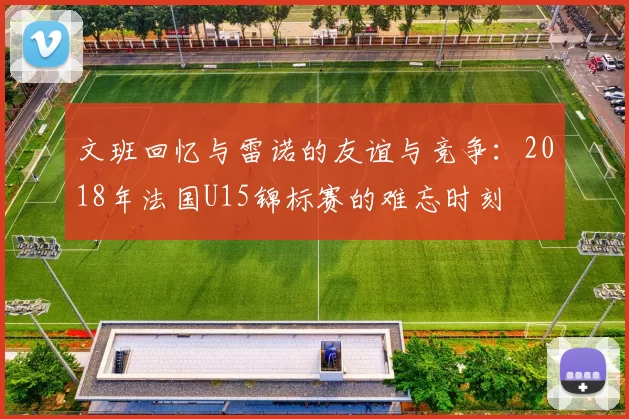 文班回忆与雷诺的友谊与竞争：2018年法国U15锦标赛的难忘时刻