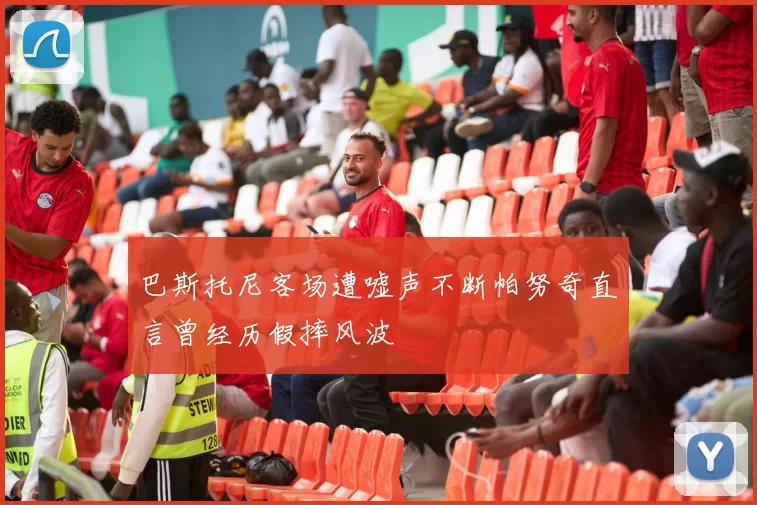 巴斯托尼客场遭嘘声不断帕努奇直言曾经历假摔风波