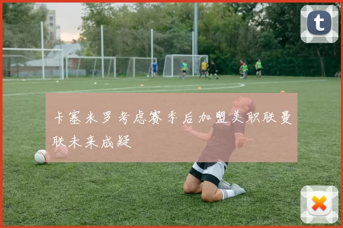 卡塞米罗考虑赛季后加盟美职联曼联未来成疑