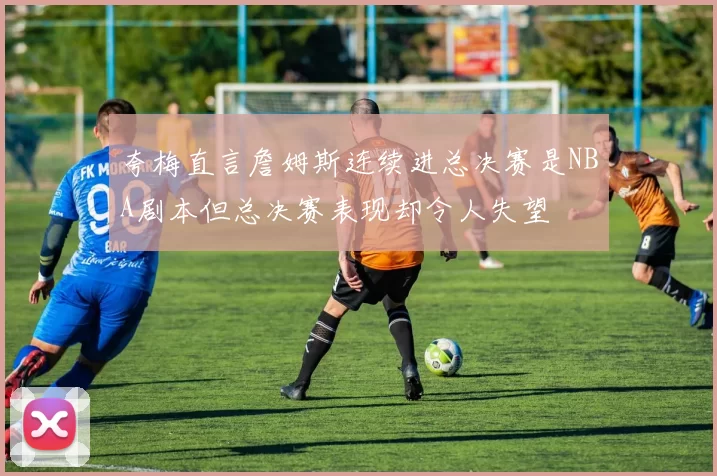 夸梅直言詹姆斯连续进总决赛是NBA剧本但总决赛表现却令人失望