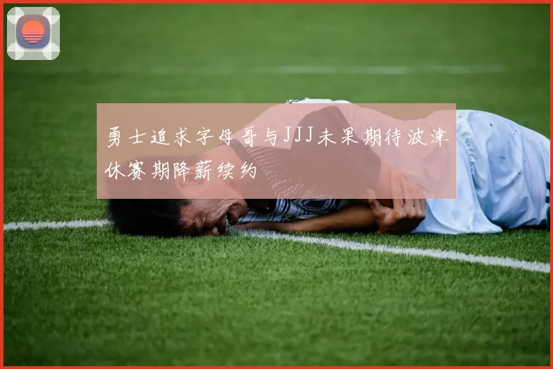 勇士追求字母哥与JJJ未果期待波津休赛期降薪续约
