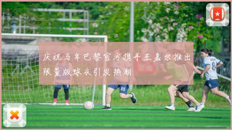 庆祝马年巴黎官方携手王嘉尔推出限量版球衣引发热潮