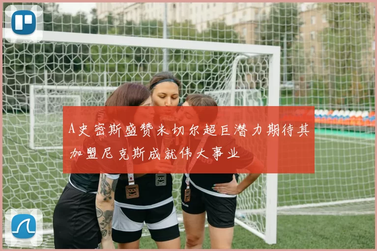 A史密斯盛赞米切尔超巨潜力期待其加盟尼克斯成就伟大事业