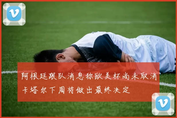 阿根廷跟队消息称欧美杯尚未取消卡塔尔下周将做出最终决定